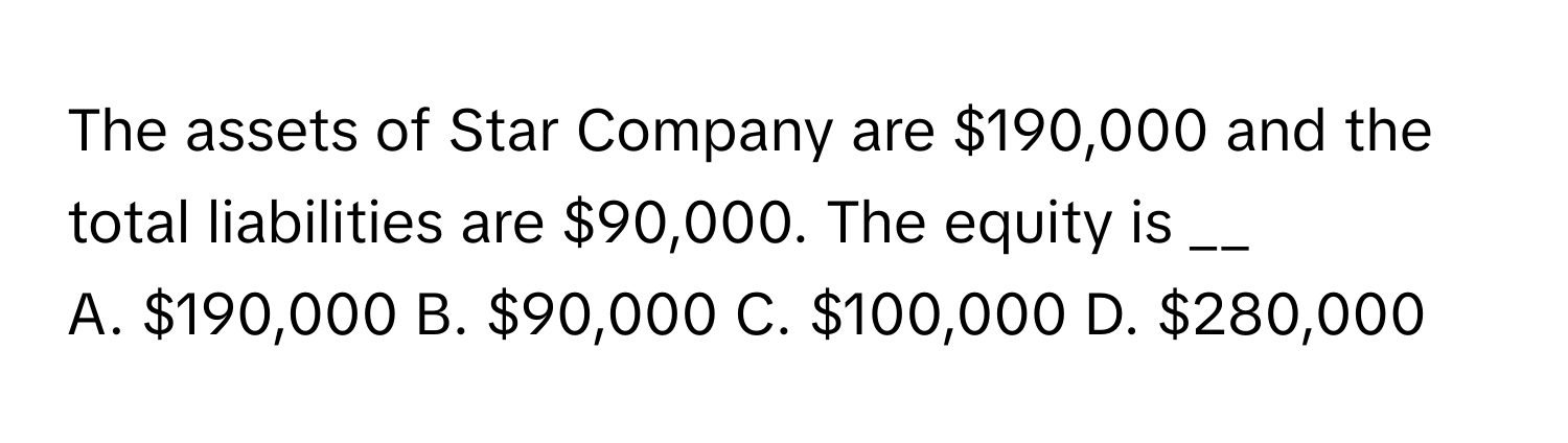 The assets of Star Company are $190,000 and the total liabilities are $90,000. The equity is __

A. $190,000 B. $90,000 C. $100,000 D. $280,000