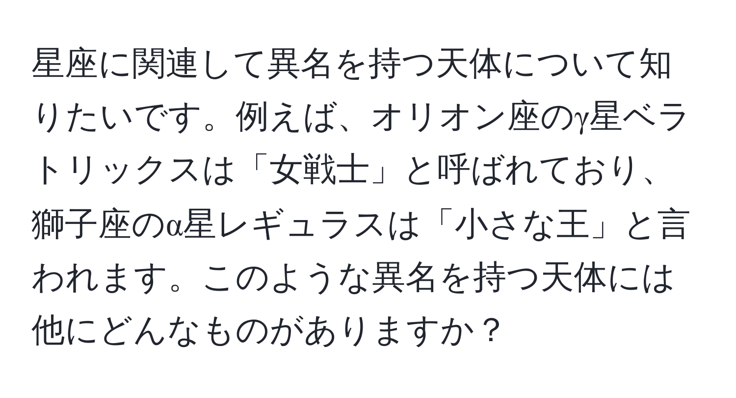 星座に関連して異名を持つ天体について知りたいです。例えば、オリオン座のγ星ベラトリックスは「女戦士」と呼ばれており、獅子座のα星レギュラスは「小さな王」と言われます。このような異名を持つ天体には他にどんなものがありますか？