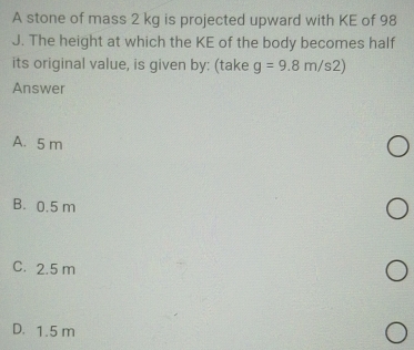 A stone of mass 2 kg is projected upward with KE of 98
J. The height at which the KE of the body becomes half
its original value, is given by: (take g=9.8m/s2)
Answer
A. 5 m
B. 0.5 m
C. 2.5 m
D. 1.5 m