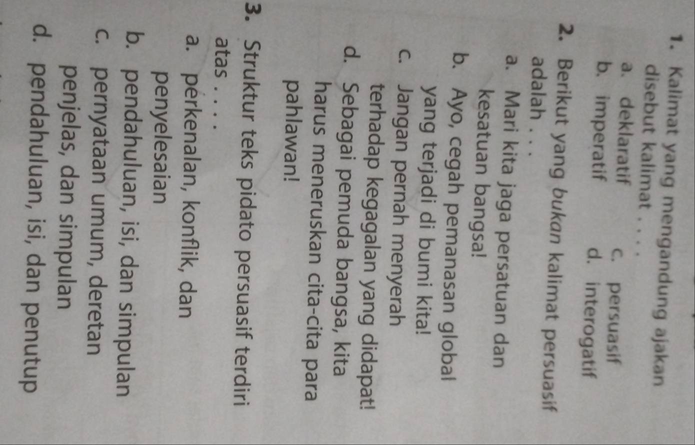 Kalimat yang mengandung ajakan
disebut kalimat . . . .
a、 deklaratif
c. persuasif
b. imperatif d. interogatif
2. Berikut yang bukan kalimat persuasif
adalah . . .
a. Mari kita jaga persatuan dan
kesatuan bangsa!
b. Ayo, cegah pemanasan global
yang terjadi di bumi kita!
c. Jangan pernah menyerah
terhadap kegagalan yang didapat!
d. Sebagai pemuda bangsa, kita
harus meneruskan cita-cita para
pahlawan!
3. Struktur teks pidato persuasif terdiri
atas . . . .
a. perkenalan, konflik, dan
penyelesaian
b. pendahuluan, isi, dan simpulan
c. pernyataan umum, deretan
penjelas, dan simpulan
d. pendahuluan, isi, dan penutup