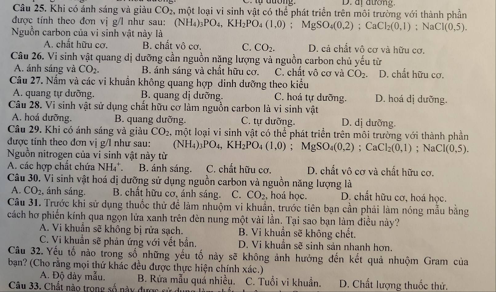 tự đương. D. dị đương.
Câu 25. Khi có ánh sáng và giàu CO_2 , một loại vi sinh vật có thể phát triển trên môi trường với thành phần
được tính theo đơn vị g/l như sau: ( (NH_4)_3PO_4,KH_2PO_4(1,0);MgSO_4(0,2);CaCl_2(0,1); Na C1(0,5).
Nguồn carbon của vi sinh vật này là
A. chất hữu cơ. B. chất vô cơ. C. CO_2. D. cả chất vô cơ và hữu cơ.
Câu 26. Vi sinh vật quang dị dưỡng cần nguồn năng lượng và nguồn carbon chủ yếu từ
A. ánh sáng và CO_2. B. ánh sáng và chất hữu cơ. C. chất vô cơ và CO_2 D. chất hữu cơ.
Câu 27. Nấm và các vi khuẩn không quang hợp dinh dưỡng theo kiểu
A. quang tự dưỡng. B. quang dị dưỡng. D. hoá dị dưỡng.
C. hoá tự dưỡng.
Câu 28. Vi sinh vật sử dụng chất hữu cơ làm nguồn carbon là vi sinh vật
A. hoá dưỡng. B. quang dưỡng. C. tự dưỡng.
D. dị dưỡng.
Câu 29. Khi có ánh sáng và giàu CO_2 , một loại vi sinh vật có thể phát triển trên môi trường với thành phần
được tính theo đơn vị g/l như sau: (NH_4)_3PO_4,KH_2PO_4(1,0);MgSO_4(0,2);CaCl_2(0,1); NaCl 1(0,5).
Nguồn nitrogen của vi sinh vật này từ
A. các hợp chất chứa NH_4^(+. B. ánh sáng. C. chất hữu cơ. D. chất vô cơ và chất hữu cơ.
Câu 30. Vi sinh vật hoá dị dưỡng sử dụng nguồn carbon và nguồn năng lượng là
A. CO_2) , ánh sáng. B. chất hữu cơ, ánh sáng. C. CO_2 , hoá học. D. chất hữu cơ, hoá học.
Câu 31. Trước khi sử dụng thuốc thử để làm nhuộm vi khuẩn, trước tiên bạn cần phải làm nóng mẫu bằng
cách hơ phiến kính qua ngọn lửa xanh trên đèn nung một vài lần. Tại sao bạn làm điều này?
A. Vi khuẩn sẽ không bị rửa sạch. B. Vi khuẩn sẽ không chết.
C. Vi khuẩn sẽ phản ứng với vết bần. D. Vi khuẩn sẽ sinh sản nhanh hơn.
Câu 32. Yếu tố nào trong số những yếu tố này sẽ không ảnh hưởng đến kết quả nhuộm Gram của
bạn? (Cho rằng mọi thứ khác đều được thực hiện chính xác.)
A. Độ dày mẫu.  B. Rửa mẫu quá nhiều. C. Tuổi vi khuẩn. D. Chất lượng thuốc thử.
Câu 33. Chất nào trong số này được sử