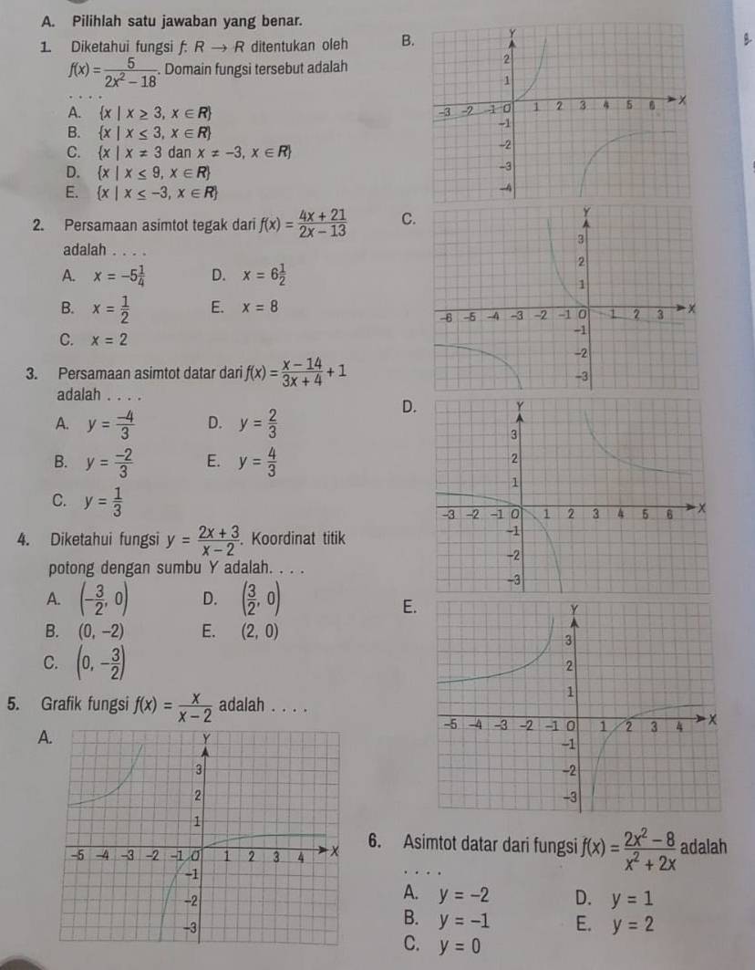 Pilihlah satu jawaban yang benar.
1. Diketahui fungsi f: Rto R ditentukan oleh B
f(x)= 5/2x^2-18 . Domain fungsi tersebut adalah
A.  x|x≥ 3,x∈ R
B.  x|x≤ 3,x∈ R
C.  x|x!= 3 dan x!= -3,x∈ R
D.  x|x≤ 9,x∈ R
E.  x|x≤ -3,x∈ R
2. Persamaan asimtot tegak dari f(x)= (4x+21)/2x-13  C
adalah ...
A. x=-5 1/4  D. x=6 1/2 
B. x= 1/2  E. x=8
C. x=2
3. Persamaan asimtot datar dari f(x)= (x-14)/3x+4 +1
adalah
A. y= (-4)/3  D. y= 2/3 
D
B. y= (-2)/3  E. y= 4/3 
C. y= 1/3 
4. Diketahui fungsi y= (2x+3)/x-2 . Koordinat titik
potong dengan sumbu Y adalah. . . .
A. (- 3/2 ,0) D. ( 3/2 ,0)
E
B. (0,-2) E. (2,0)
C. (0,- 3/2 )
5. Grafik fungsi f(x)= x/x-2  adalah . . . .
A.
6. Asimtot datar dari fungsi f(x)= (2x^2-8)/x^2+2x  adalah
A.
y=-2 D. y=1
B. y=-1 E. y=2
C. y=0