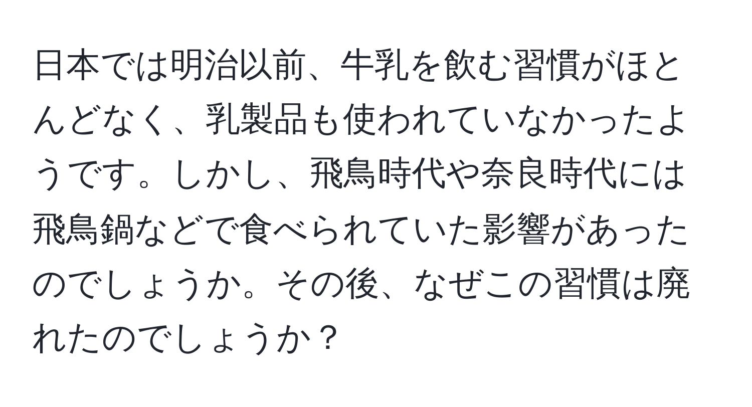 日本では明治以前、牛乳を飲む習慣がほとんどなく、乳製品も使われていなかったようです。しかし、飛鳥時代や奈良時代には飛鳥鍋などで食べられていた影響があったのでしょうか。その後、なぜこの習慣は廃れたのでしょうか？