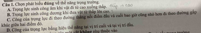 Chọn phát biểu đúng về thế năng trọng trường.
A. Trọng lực sinh công âm khi vật đi từ cao xuống thấp.
B. Trọng lực sinh công dương khi đưa vật từ thấp lên cao.
C. Công của trọng lực đi theo đường thắng nối điểm đầu và cuối bao giờ cũng nhỏ hơn đi theo đường gấp
khúc giữa hai điểm đó.
D. Công của trọng lực bằng hiệu thế năng tại vị trí cuối và tại vị trí đầu.
vật không phụ thuộc vào