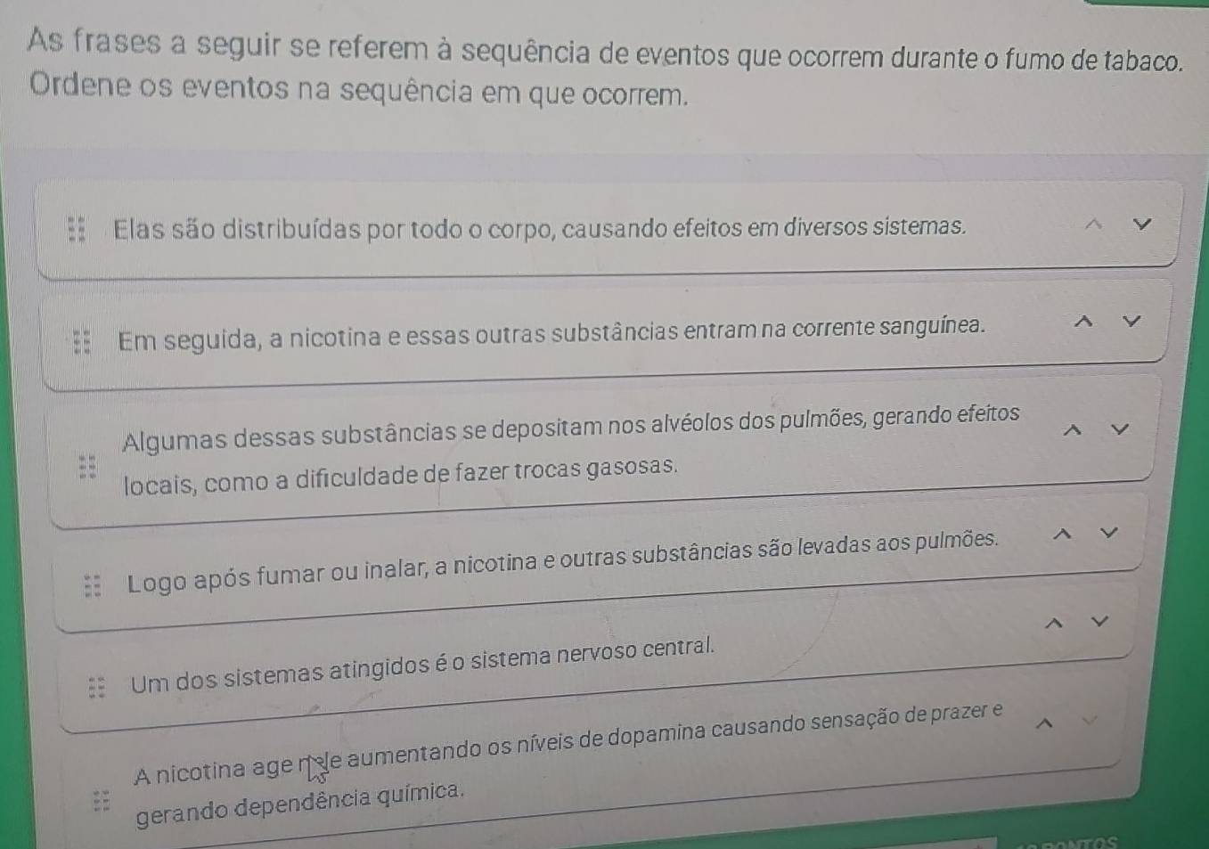 As frases a seguir se referem à sequência de eventos que ocorrem durante o fumo de tabaco. 
Ordene os eventos na sequência em que ocorrem. 
Elas são distribuídas por todo o corpo, causando efeitos em diversos sistemas. 
y 
Em seguida, a nicotina e essas outras substâncias entram na corrente sanguínea. ^ V 
Algumas dessas substâncias se depositam nos alvéolos dos pulmões, gerando efeitos 
locais, como a dificuldade de fazer trocas gasosas. 
Logo após fumar ou inalar, a nicotina e outras substâncias são levadas aos pulmões. ^ V 
Um dos sistemas atingidos é o sistema nervoso central. 
A nicotina age n de aumentando os níveis de dopamina causando sensação de prazer e 
gerando dependência química.