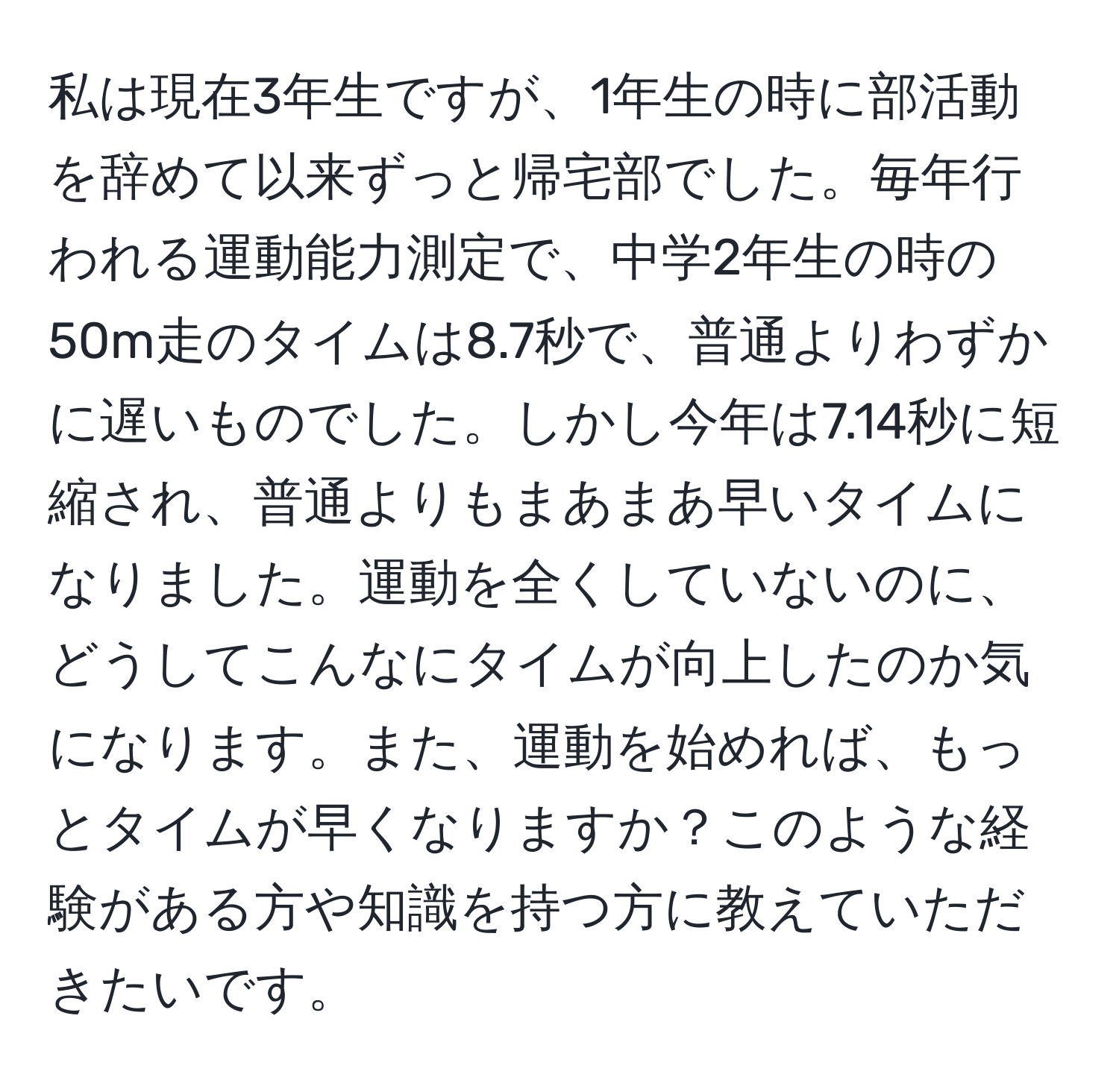 私は現在3年生ですが、1年生の時に部活動を辞めて以来ずっと帰宅部でした。毎年行われる運動能力測定で、中学2年生の時の50m走のタイムは8.7秒で、普通よりわずかに遅いものでした。しかし今年は7.14秒に短縮され、普通よりもまあまあ早いタイムになりました。運動を全くしていないのに、どうしてこんなにタイムが向上したのか気になります。また、運動を始めれば、もっとタイムが早くなりますか？このような経験がある方や知識を持つ方に教えていただきたいです。