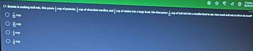 star
17. Gonnie is making trail mix. She pours  1/2 evpot f peanuts,  1/3 evd I chocolate candies, and I_6^(1ew of reisins into a large bowl. She then pours frac 1)12 cup of trail mix into a smaller bowl to eat. How much trail mix is left in the bowl?
 7/12 eup
 11/12 cup
 1/4 ew
 1/6 exp
