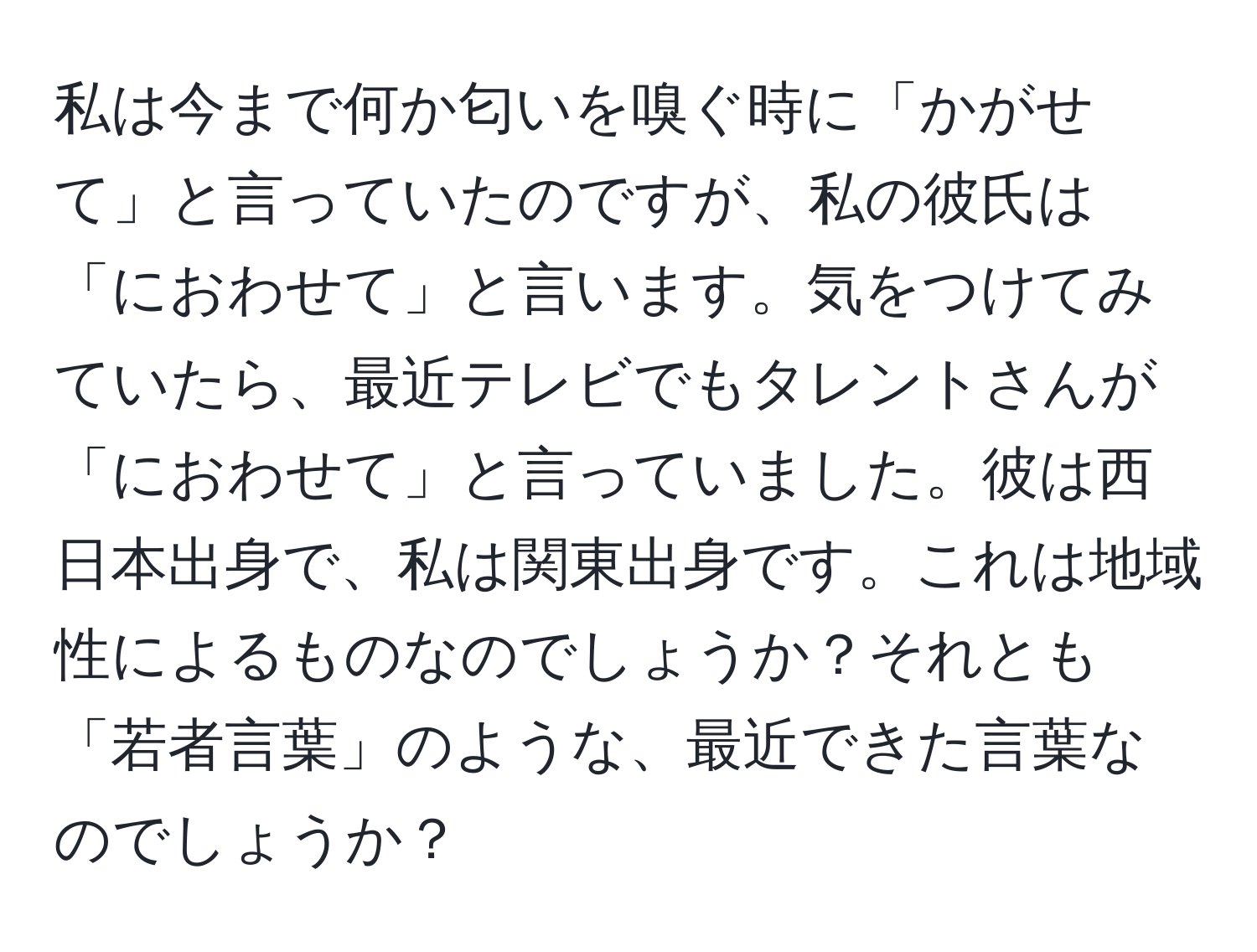 私は今まで何か匂いを嗅ぐ時に「かがせて」と言っていたのですが、私の彼氏は「におわせて」と言います。気をつけてみていたら、最近テレビでもタレントさんが「におわせて」と言っていました。彼は西日本出身で、私は関東出身です。これは地域性によるものなのでしょうか？それとも「若者言葉」のような、最近できた言葉なのでしょうか？