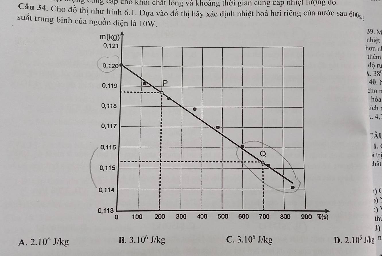 cùng cấp cho khối chất lóng và khoảng thời gian cung cap nhiệt lượng đó
Câu 34. Cho đồ thị như hình 6.1. Dựa vào đồ thị hãy xác định nhiệt hoá hơi riêng của nước sau 600s
suất trung bình của nguồn điện là 10W.
39. M
m(kg)
nhiệt
0,121
hơn n
thêm
0,120 độ ru
1. 38
P 40. N
0,119 cho n
hóa
0,118 í ch r
. 4,
0,117
CÂu
0,116 1. 
Q á trị
hất
0,115
0,114.
)C
,) D
0,113 :)
0 100 200 300 400 500 600 700 800 900 tau (s) 
th
1)
A. 2.10^6J/kg B. 3.10^6J/kg C. 3.10^5J/kg D. 2.10^5J/kg. n