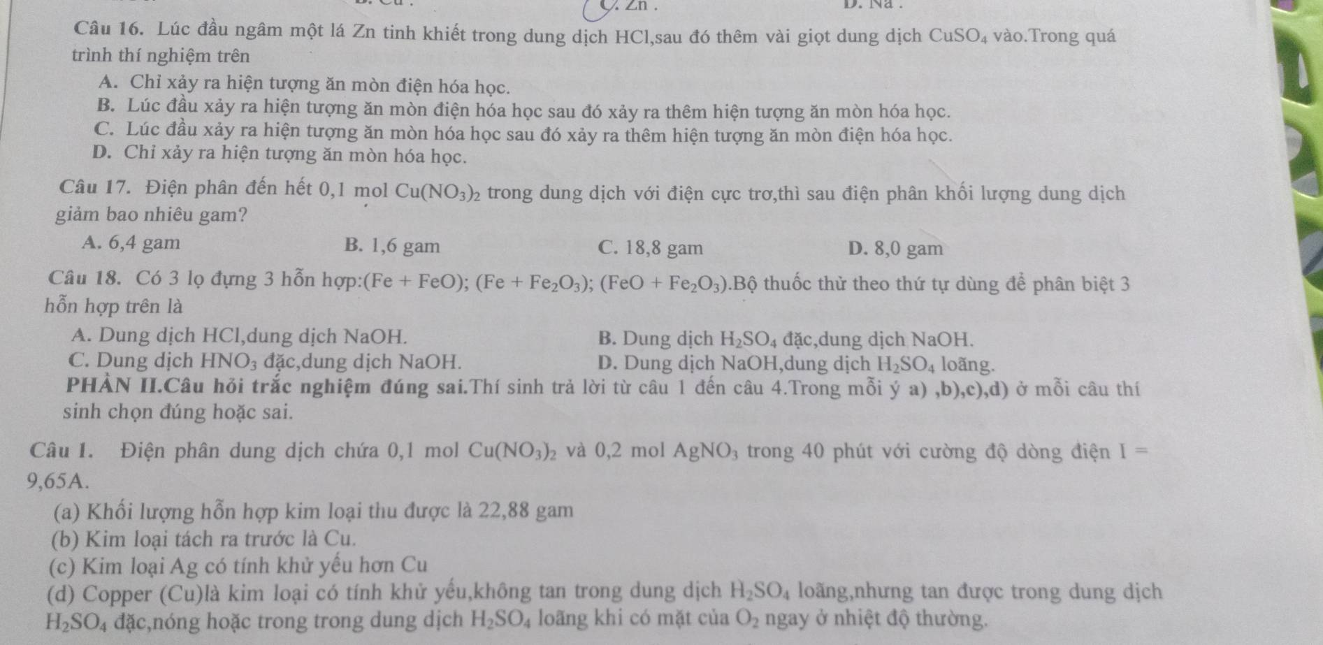 Zn . D. Na .
Câu 16. Lúc đầu ngâm một lá Zn tinh khiết trong dung dịch HCl,sau đó thêm vài giọt dung dịch CuSO_4 vào.Trong quá
trình thí nghiệm trên
A. Chỉ xảy ra hiện tượng ăn mòn điện hóa học.
B. Lúc đầu xảy ra hiện tượng ăn mòn điện hóa học sau đó xảy ra thêm hiện tượng ăn mòn hóa học.
C. Lúc đầu xảy ra hiện tượng ăn mòn hóa học sau đó xảy ra thêm hiện tượng ăn mòn điện hóa học.
D. Chỉ xảy ra hiện tượng ăn mòn hóa học.
Câu 17. Điện phân đến hết 0,1 mol Cu(NO_3)_2 6 trong dung dịch với điện cực trơ,thì sau điện phân khối lượng dung dịch
giảm bao nhiêu gam?
A. 6,4 gam B. 1,6 gam C. 18,8 gam D. 8,0 gam
Câu 18. Có 3 lọ đựng 3 hỗn hợp: (Fe+FeO);(Fe+Fe_2O_3);(FeO+Fe_2O_3).Bộ thuốc thử theo thứ tự dùng để phân biệt 3
hỗn hợp trên là
A. Dung dịch HCl,dung dịch NaOH. B. Dung dịch H_2SO_4 đặc,dung dịch NaOH.
C. Dung dịch HNO_3 đặc,dung dịch NaOH. D. Dung dịch NaOH,dung dịch H_2SO_4 loãng.
PHẢN II.Câu hỏi trắc nghiệm đúng sai.Thí sinh trả lời từ câu 1 đến câu 4.Trong mỗi ý a) ,b),c),d) ở mỗi câu thí
sinh chọn đúng hoặc sai.
Câu 1. Điện phân dung dịch chứa 0,1 mol Cu(NO_3)_2 và 0,2 mol AgNO_3 trong 40 phút với cường độ dòng điện I=
9,65A.
(a) Khối lượng hỗn hợp kim loại thu được là 22,88 gam
(b) Kim loại tách ra trước là Cu.
(c) Kim loại Ag có tính khử yếu hơn Cu
(d) Copper (Cu)là kim loại có tính khử yểu,không tan trong dung dịch H_2SO_4 loãng,nhưng tan được trong dung dịch
H_2SO_4 d hc,nóng hoặc trong trong dung dịch H_2SO_4 loãng khi có mặt của O_2 ngay ở nhiệt độ thường.