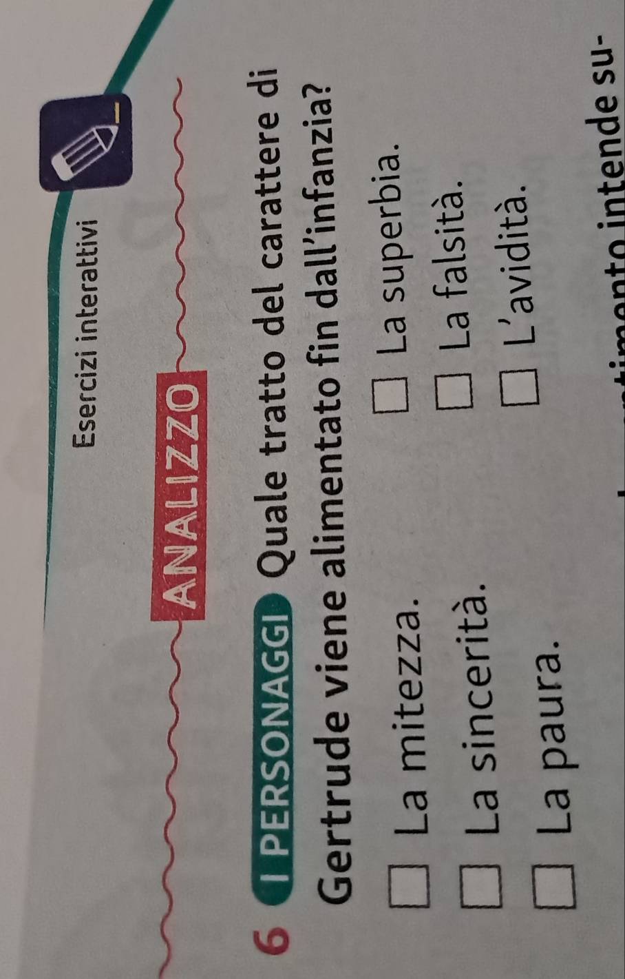 Esercizi interattivi
ANALIZZO
6 LPERSONAGGI Quale tratto del carattere di
Gertrude viene alimentato fin dall’infanzia?
La mitezza. La superbia.
La sincerità.
La falsità.
L'avidità.
La paura.
o e su -