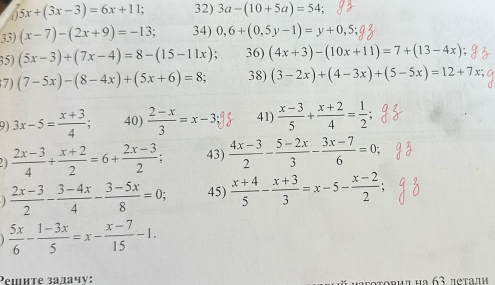 5x+(3x-3)=6x+11; 32) 3a-(10+5a)=54; 
33) (x-7)-(2x+9)=-13 34) 0,6+(0,5y-1)=y+0,5; 
35) (5x-3)+(7x-4)=8-(15-11x) 36) (4x+3)-(10x+11)=7+(13-4x)
7) (7-5x)-(8-4x)+(5x+6)=8; 38) (3-2x)+(4-3x)+(5-5x)=12+7x; 
9) 3x-5= (x+3)/4 ; 40)  (2-x)/3 =x-3; 41)  (x-3)/5 + (x+2)/4 = 1/2 
21  (2x-3)/4 + (x+2)/2 =6+ (2x-3)/2 ; 43)  (4x-3)/2 - (5-2x)/3 - (3x-7)/6 =0;
 (2x-3)/2 - (3-4x)/4 - (3-5x)/8 =0; 45)  (x+4)/5 - (x+3)/3 =x-5- (x-2)/2 ;
 5x/6 - (1-3x)/5 =x- (x-7)/15 -1. 
Peшнте задачу: o r u α ιa 63 πeraπι