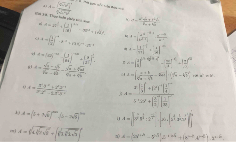 A=frac (sqrt[3](a^2b^2))^4sqrt[3](sqrt a^2b^6) u>0. Rút gọn mỗi biểu thức sau:
b) B=frac a^(frac 1)3sqrt(b)+b^(frac 1)3sqrt(a)sqrt[6](a)+sqrt[6](b)
Bài 30. Thực hiện phép tinh sau: A=27^(frac 2)3+( 1/16 )^-0.75-36^(0.5)+(sqrt(2))^0. A=( a^(sqrt(2))/b^(sqrt(2)-1) )^sqrt(2)+1·  (a^(-1-sqrt(2)))/b^(-1) .
a)
c) A=( 1/2 )^-8· 8^(-2)+(0.2)^-4· 25^(-2)
b)
d) A=( 1/27 )^- 2/3 +( 1/16 )^-1.35
c) A=(32)^-0.2-( 1/64 )^-0.25+( 8/27 )^ 1/3 . f) A=( 2/5 )^(sqrt(5)+2)sqrt((sqrt 5)-2)^4-( 25/4 )^-1 1/2 +( 2/3 )^sqrt[3](33).
g) A= (sqrt(a)-sqrt(b))/sqrt[4](a)-sqrt[4](b) - (sqrt[4](a)+sqrt[4](ab))/sqrt[4](a)+sqrt[4](b) .
h) A=( (a+b)/sqrt[3](a)+sqrt[3](b) -sqrt[3](ab)):(sqrt[3](a)-sqrt[3](b))^2 với a^2!= b^2.
i) A= (3^4.3^(-2)+2^3.2^(-4))/2^4.2^3-2.3^5.3^(-4) 
j) A=frac 3^3( 1/3 )^3+(2^2)^-3( 1/4 )^-45^(-3)· 25^2+( 3/2 )^0( 1/25 )^-1
k) A=(5+2sqrt(6))^2014· (5-2sqrt(6))^2025 I) A=([3^(frac 3)2.5^(frac 5)3:2^(frac -7)4]:[16:(5^(frac 1)3.3^(frac 1)2.2^(frac 1)4)]]^ 1/2 
m) A=sqrt[3](4.sqrt [3]2.sqrt 8)+(sqrt[3](3.sqrt [3]3.sqrt 3))^6. n) A=(25^(1+sqrt(2))-5^(2sqrt(2))).5^(-1-2sqrt(2))+(8^(1+sqrt(2)).4^(1-sqrt(2))):2^(4+sqrt(2)).