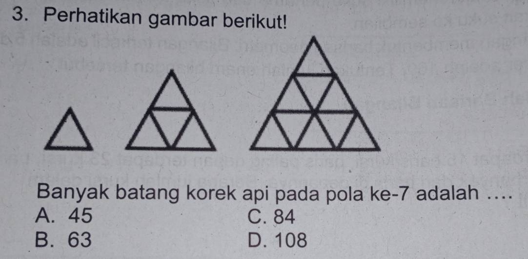 Perhatikan gambar berikut!
Banyak batang korek api pada pola ke -7 adalah ...
A. 45 C. 84
B. 63 D. 108