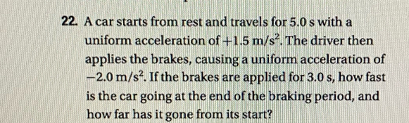 A car starts from rest and travels for 5.0 s with a 
uniform acceleration of +1.5m/s^2. The driver then 
applies the brakes, causing a uniform acceleration of
-2.0m/s^2. If the brakes are applied for 3.0 s, how fast 
is the car going at the end of the braking period, and 
how far has it gone from its start?