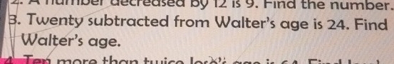 ber decreased by 12 is 9. Find the number. 
3. Twenty subtracted from Walter's age is 24. Find 
Walter's age. 
4 Ten more than