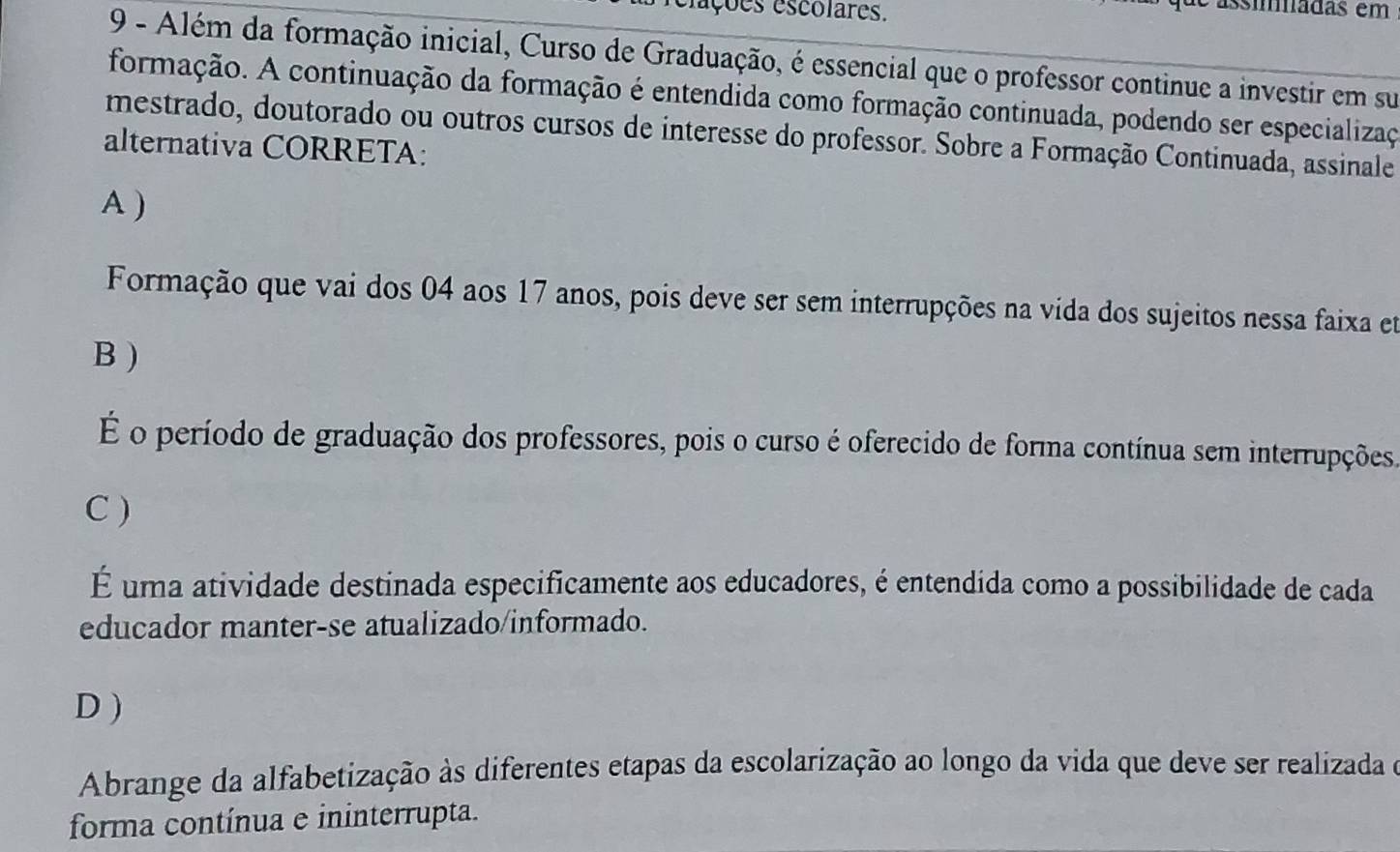 fações escolares.
C assíadas em
9 - Além da formação inicial, Curso de Graduação, é essencial que o professor continue a investir em su
formação. A continuação da formação é entendida como formação continuada, podendo ser especializaç
mestrado, doutorado ou outros cursos de interesse do professor. Sobre a Formação Continuada, assinale
alternativa CORRETA:
A )
Formação que vai dos 04 aos 17 anos, pois deve ser sem interrupções na vida dos sujeitos nessa faixa et
B )
É o período de graduação dos professores, pois o curso é oferecido de forma contínua sem interrupções.
C )
É uma atividade destinada especificamente aos educadores, é entendida como a possibilidade de cada
educador manter-se atualizado/informado.
D )
Abrange da alfabetização às diferentes etapas da escolarização ao longo da vida que deve ser realizada e
forma contínua e ininterrupta.