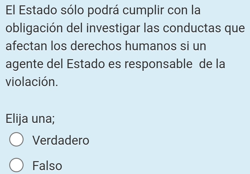 El Estado sólo podrá cumplir con la
obligación del investigar las conductas que
afectan los derechos humanos si un
agente del Estado es responsable de la
violación.
Elija una;
Verdadero
Falso