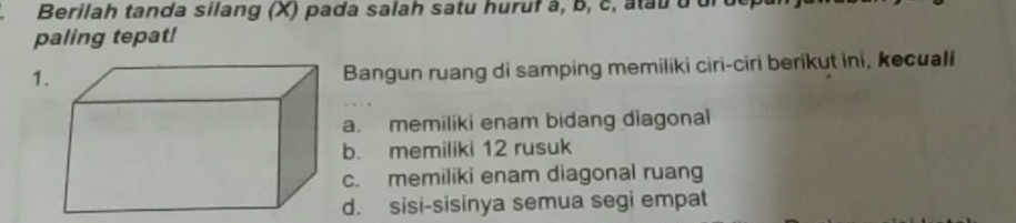 Berilah tanda silang (X) pada salah satu huruf à, b, c, atau d ui
paling tepat!
1
Bangun ruang di samping memiliki ciri-ciri berikut ini, kecuali
a. memiliki enam bidang diagonal
b. memiliki 12 rusuk
c. memiliki enam diagonal ruang
d. sisi-sisinya semua segi empat