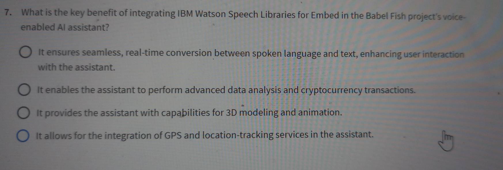 What is the key benefit of integrating IBM Watson Speech Libraries for Embed in the Babel Fish project's voice-
enabled AI assistant?
It ensures seamless, real-time conversion between spoken language and text, enhancing user interaction
with the assistant.
It enables the assistant to perform advanced data analysis and cryptocurrency transactions.
It provides the assistant with capabilities for 3D modeling and animation.
It allows for the integration of GPS and location-tracking services in the assistant.
m