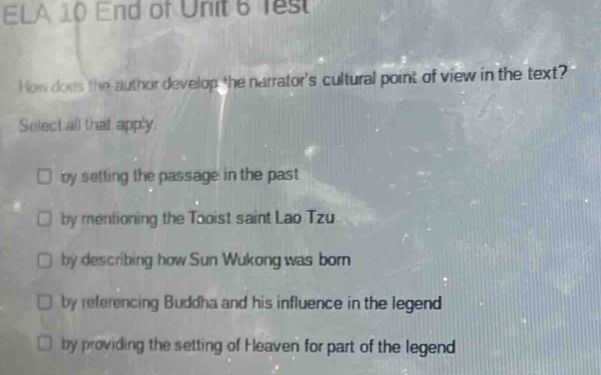 ELA 10 End of Unit 6 Test
How does the author develop the narrator's cultural point of view in the text?
Select all that apply.
by setting the passage in the past
by mentioning the Tooist saint Lao Tzu
by describing how Sun Wukong was born
by referencing Buddha and his influence in the legend
by providing the setting of Heaven for part of the legend