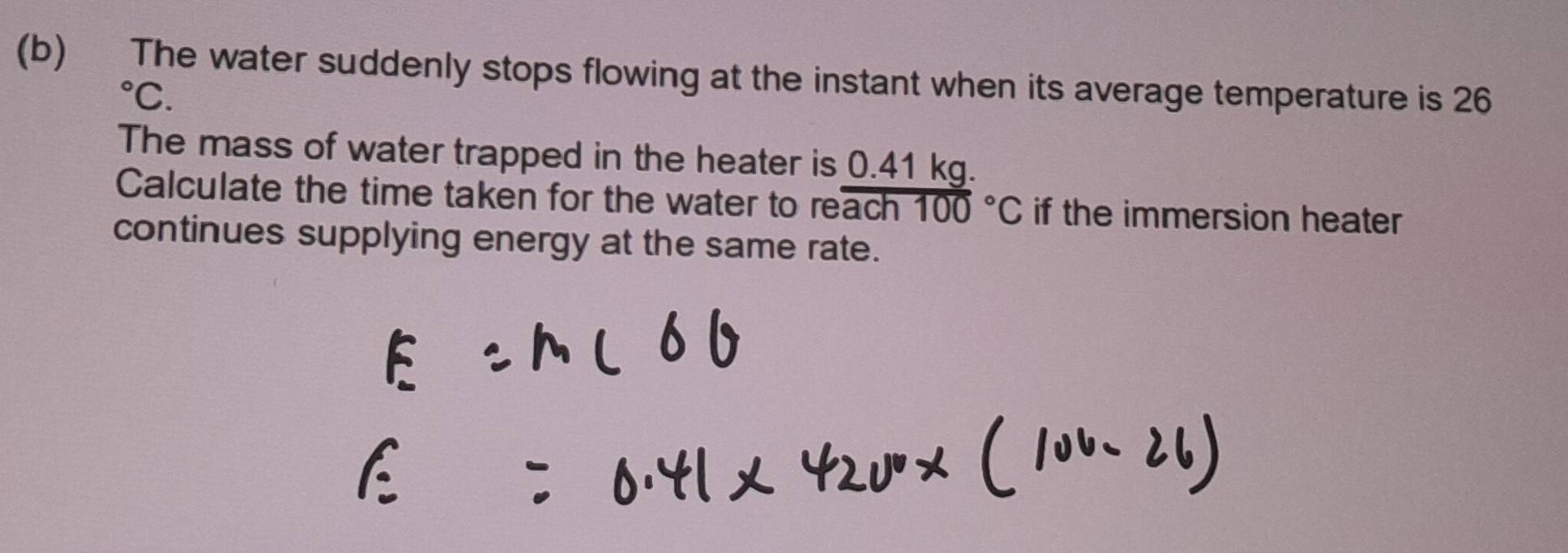 The water suddenly stops flowing at the instant when its average temperature is 26°C. 
The mass of water trapped in the heater is 0.41 kg. 
Calculate the time taken for the water to re? overline (ach100)°C if the immersion heater 
continues supplying energy at the same rate.