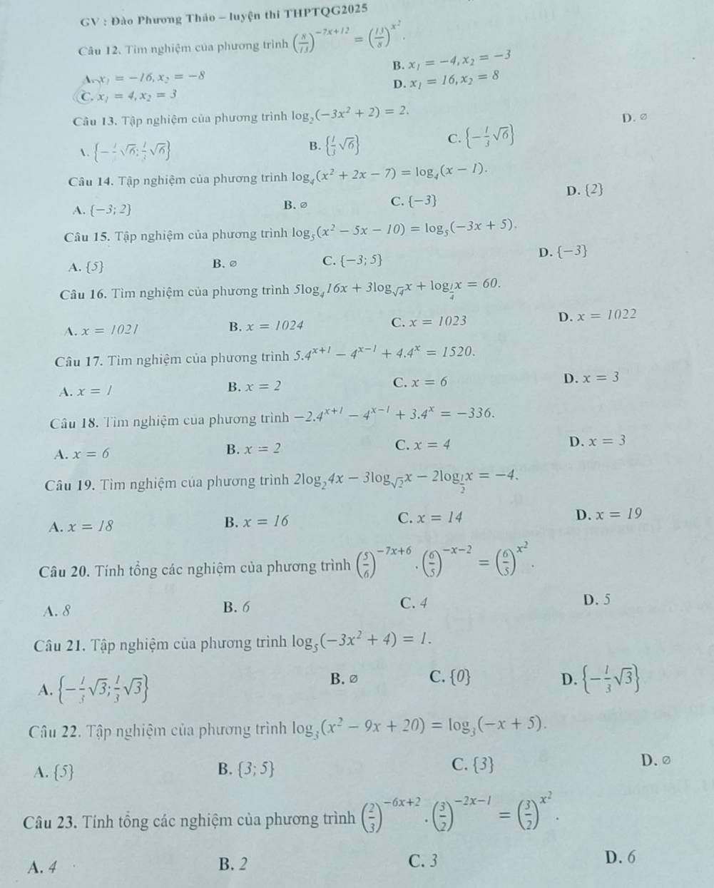 GV : Đào Phương Thảo - luyện thi THPTQG2025
Câu 12. Tìm nghiệm của phương trình ( x//3 )^-7x+12=( 13/8 )^x^2.
B. x_1=-4,x_2=-3
A. x_1=-16,x_2=-8
D. x_1=16,x_2=8
C. x_1=4,x_2=3
Câu 13. Tập nghiệm của phương trình log _2(-3x^2+2)=2. D. ②
.  --sqrt(6); 1/3 sqrt(6)
B.   l/3 sqrt(6)
C.  - l/3 sqrt(6)
Câu 14. Tập nghiệm của phương trình log _4(x^2+2x-7)=log _4(x-1).
D. 2
A.  -3;2
B. ∅
C.  -3
Câu 15. Tập nghiệm của phương trình log _5(x^2-5x-10)=log _5(-3x+5).
A. 5 B. ∅ C.  -3;5
D.  -3
Câu 16. Tìm nghiệm của phương trình 5log _416x+3log _sqrt(4)x+log _ 1/4 x=60.
A. x=1021
B. x=1024
C. x=1023
D. x=1022
Câu 17. Tìm nghiệm của phương trình 5.4^(x+1)-4^(x-1)+4.4^x=1520.
D. x=3
A. x=I
B. x=2
C. x=6
Câu 18. Tìm nghiệm của phương trình -2.4^(x+1)-4^(x-1)+3.4^x=-336.
A. x=6
B. x=2 C. x=4 D. x=3
Câu 19. Tìm nghiệm của phương trình 2log _24x-3log _sqrt(2)x-2log _ 1/2 x=-4.
A. x=18
B. x=16
D.
C. x=14 x=19
Câu 20. Tính tổng các nghiệm của phương trình ( 5/6 )^-7x+6· ( 6/5 )^-x-2=( 6/5 )^x^2.
A. 8 B. 6 C. 4
D. 5
Câu 21. Tập nghiệm của phương trình log _5(-3x^2+4)=1.
A.  - 1/3 sqrt(3); 1/3 sqrt(3)
B. ∅ C.  0 D.  - l/3 sqrt(3)
Câu 22. Tập nghiệm của phương trình log _3(x^2-9x+20)=log _3(-x+5).
A. 5 B.  3;5 C.  3
D.②
Câu 23. Tính tổng các nghiệm của phương trình ( 2/3 )^-6x+2· ( 3/2 )^-2x-1=( 3/2 )^x^2.
A. 4 B. 2 C. 3 D. 6