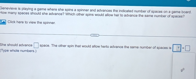 Genevieve is playing a game where she spins a spinner and advances the indicated number of spaces on a game board. 
How many spaces should she advance? Which other spins would allow her to advance the same number of spaces? 
Click here to view the spinner. 
She should advance □ space. The other spin that would allow herto advance the same number of spaces is □ =□. 
(Type whole numbers.)
9^0