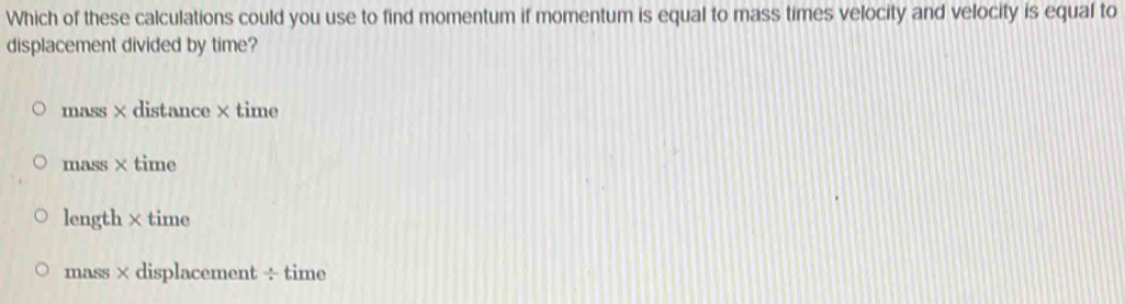 Which of these calculations could you use to find momentum if momentum is equal to mass times velocity and velocity is equal to
displacement divided by time?
mass×distance×time
mass×time
length ×time
mass×displacement÷time