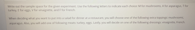 Write out the sample space for the given experiment. Use the following letters to indicate each choice: M for mushrooms, A for asparagus, T for 
turkey, E for eggs, V for vinaigrette, and F for French. 
When deciding what you want to put into a salad for dinner at a restaurant, you will choose one of the following extra toppings: mushrooms, 
asparagus. Also, you will add one of following meats: turkey, eggs. Lastly, you will decide on one of the following dressings: vinaigrette, French.
