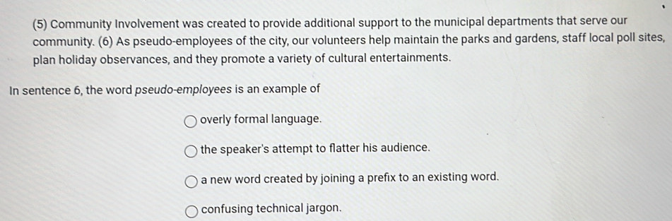 (5) Community Involvement was created to provide additional support to the municipal departments that serve our
community. (6) As pseudo-employees of the city, our volunteers help maintain the parks and gardens, staff local poll sites,
plan holiday observances, and they promote a variety of cultural entertainments.
In sentence 6, the word pseudo-employees is an example of
overly formal language.
the speaker's attempt to flatter his audience.
a new word created by joining a prefix to an existing word.
confusing technical jargon.