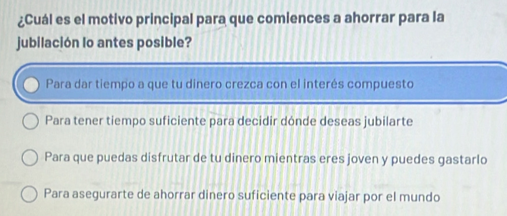 ¿Cuál es el motivo principal para que comiences a ahorrar para la
jubilación lo antes posible?
Para dar tiempo a que tu dinero crezca con el interés compuesto
Para tener tiempo suficiente para decidir dónde deseas jubilarte
Para que puedas disfrutar de tu dinero mientras eres joven y puedes gastarlo
Para asegurarte de ahorrar dinero suficiente para viajar por el mundo