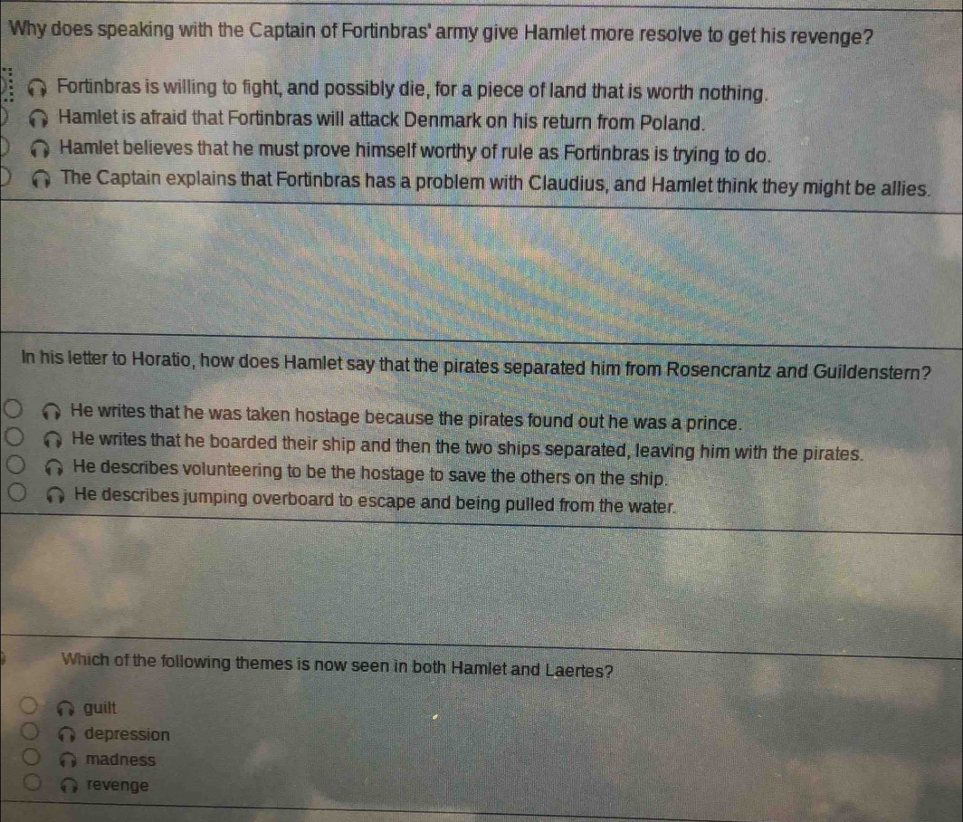 Why does speaking with the Captain of Fortinbras' army give Hamlet more resolve to get his revenge?
Fortinbras is willing to fight, and possibly die, for a piece of land that is worth nothing.
Hamlet is afraid that Fortinbras will attack Denmark on his return from Poland.
Hamlet believes that he must prove himself worthy of rule as Fortinbras is trying to do.
The Captain explains that Fortinbras has a problem with Claudius, and Hamlet think they might be allies.
In his letter to Horatio, how does Hamlet say that the pirates separated him from Rosencrantz and Guildenstern?
He writes that he was taken hostage because the pirates found out he was a prince.
He writes that he boarded their ship and then the two ships separated, leaving him with the pirates.
He describes volunteering to be the hostage to save the others on the ship.
He describes jumping overboard to escape and being pulled from the water.
Which of the following themes is now seen in both Hamlet and Laertes?
guilt
depression
madness
revenge