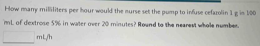 How many milliliters per hour would the nurse set the pump to infuse cefazolin 1 g in 100
mL of dextrose 5% in water over 20 minutes? Round to the nearest whole number.
□ mL/h