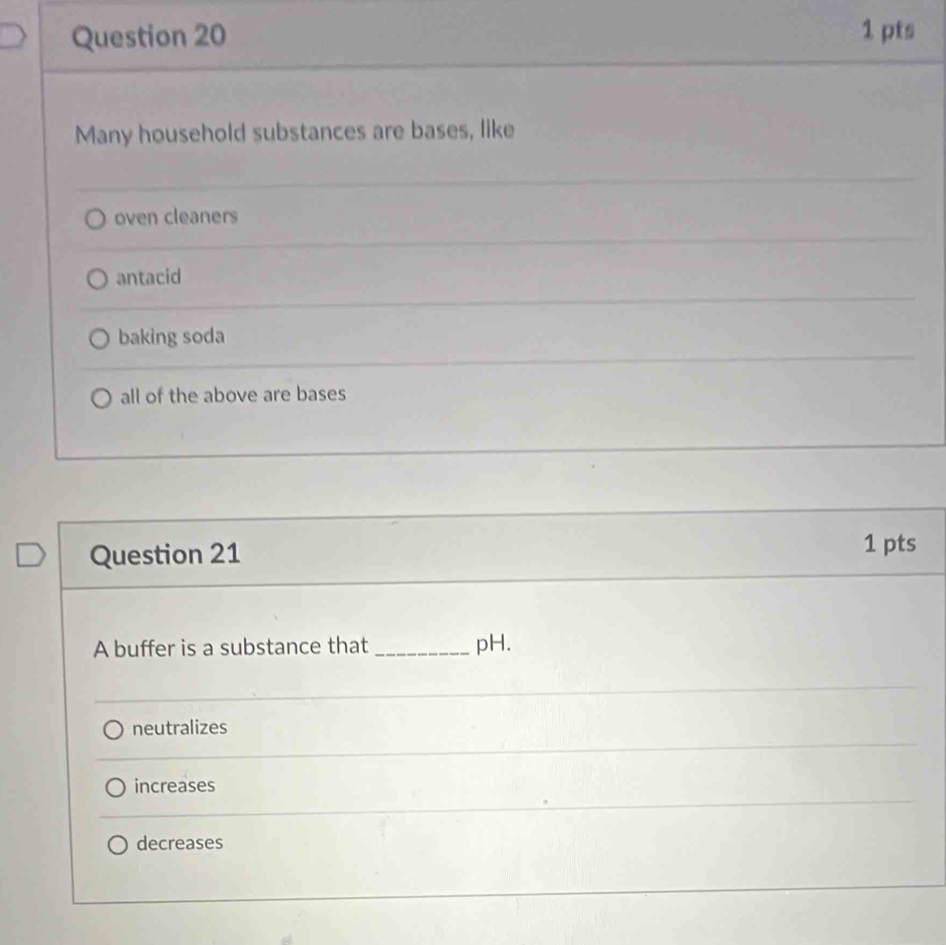 Many household substances are bases, like
oven cleaners
antacid
baking soda
all of the above are bases
Question 21
1 pts
A buffer is a substance that _pH.
neutralizes
increases
decreases