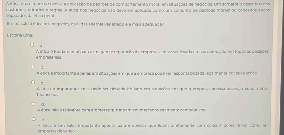 A ética nos negócios envolve a aplicação de padrões de comportamento moral em situações de negócios. Um somatório descritivo dos
costumes, atitudes e regras. A ética nos negócios não deve ser aplicada como um conjunto de padrões morais ou conceitos éticos
separados da ética geral.
Em relação à ética nos negócios, qual das alternativas abaixo é a mais adequada?
Escolha uma:
a.
A ética é fundamental para a imagem e reputação da empresa, e deve ser levada em consideração em todas as decisões
empresarials
b.
A ética é importante apenas em situações em que a empresa pode ser responsabilizada legalmente por suas ações.
C.
A ética é importante, mas pode ser deixada de lado em situações em que a empresa precisa alcançar suas metas
financeiras.
d.
A ética não é relevante para empresas que atuam em mercados altamente competitivos.
e.
A ética é um valor importante apenas para empresas que lidam diretamente com consumidores finais, como as
empresas de varejo