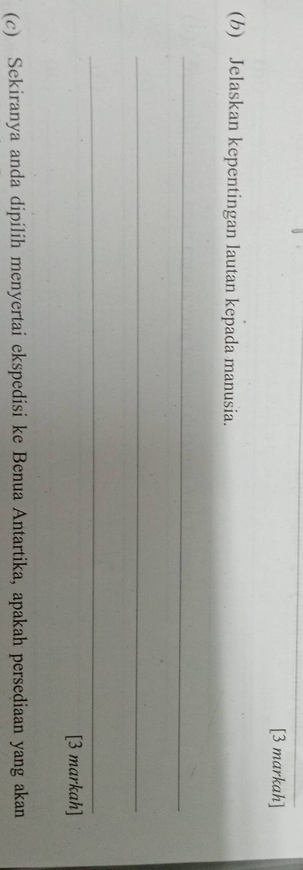 [3 markah] 
(b) Jelaskan kepentingan lautan kepada manusia. 
_ 
_ 
_ 
[3 markah] 
(c) Sekiranya anda dipilih menyertai ekspedisi ke Benua Antartika, apakah persediaan yang akan