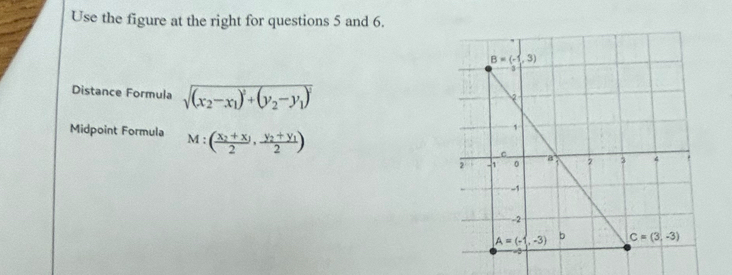 Use the figure at the right for questions 5 and 6.
Distance Formula sqrt((x_2)-x_1)^2+(y_2-y_1)^2
Midpoint Formula M:(frac x_2+x_12,frac y_2+y_12)