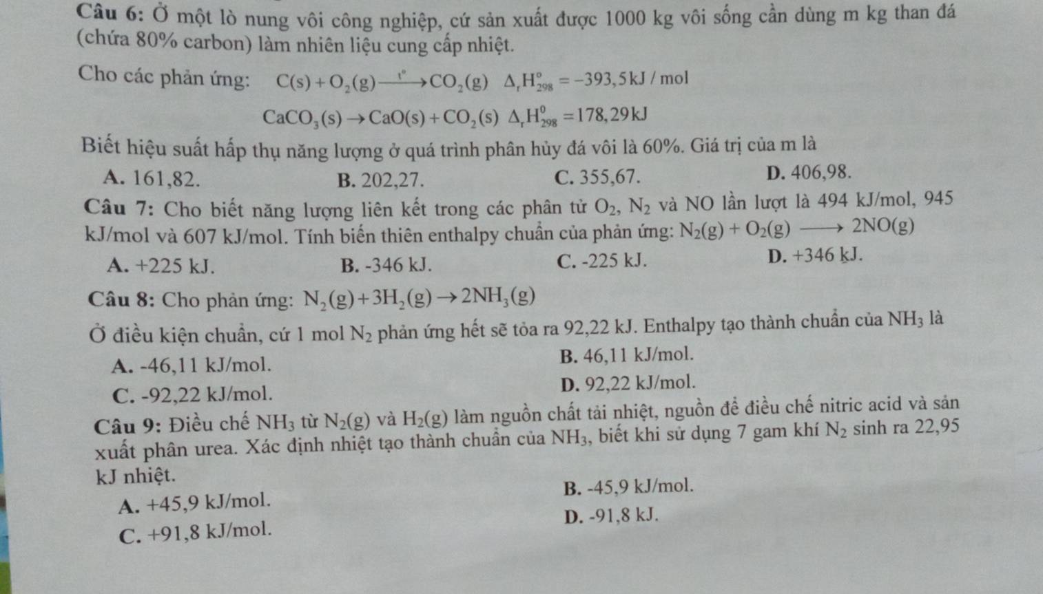 Ở một lò nung vôi công nghiệp, cứ sản xuất được 1000 kg vôi sống cần dùng m kg than đá
(chứa 80% carbon) làm nhiên liệu cung cấp nhiệt.
Cho các phản ứng: C(s)+O_2(g)xrightarrow l°CO_2(g)△ _rH_(298)°=-393,5kJ/mol
CaCO_3(s)to CaO(s)+CO_2(s)△ _rH_(298)^o=178,29kJ
Biết hiệu suất hấp thụ năng lượng ở quá trình phân hủy đá vôi là 60%. Giá trị của m là
A. 161,82. B. 202,27. C. 355,67. D. 406,98.
Câu 7: Cho biết năng lượng liên kết trong các phân tử O_2,N_2 và NO lần lượt là 494 kJ/mol, 945
kJ/mol và 607 kJ/mol. Tính biến thiên enthalpy chuẩn của phản ứng: N_2(g)+O_2(g)to 2NO(g)
A. +225 kJ. B. -346 kJ. C. -225 kJ. D. +346 kJ.
Câu 8: Cho phản ứng: N_2(g)+3H_2(g)to 2NH_3(g)
Ở điều kiện chuẩn, cứ 1 mol N_2 phản ứng hết sẽ tỏa ra 92,22 kJ. Enthalpy tạo thành chuẩn của NH₃ là
A. -46,11 kJ/mol. B. 46,11 kJ/mol.
C. -92,22 kJ/mol. D. 92,22 kJ/mol.
Câu 9: Điều chế NH_3 từ N_2(g) và H_2(g) làm nguồn chất tải nhiệt, nguồn để điều chế nitric acid và sản
xuất phân urea. Xác định nhiệt tạo thành chuẩn của NH_3 , biết khi sử dụng 7 gam khí N_2 sinh ra 22,95
kJ nhiệt.
B. -45,9 kJ/mol.
A. +45,9 kJ/mol.
D. -91,8 kJ.
C. +91,8 kJ/mol.