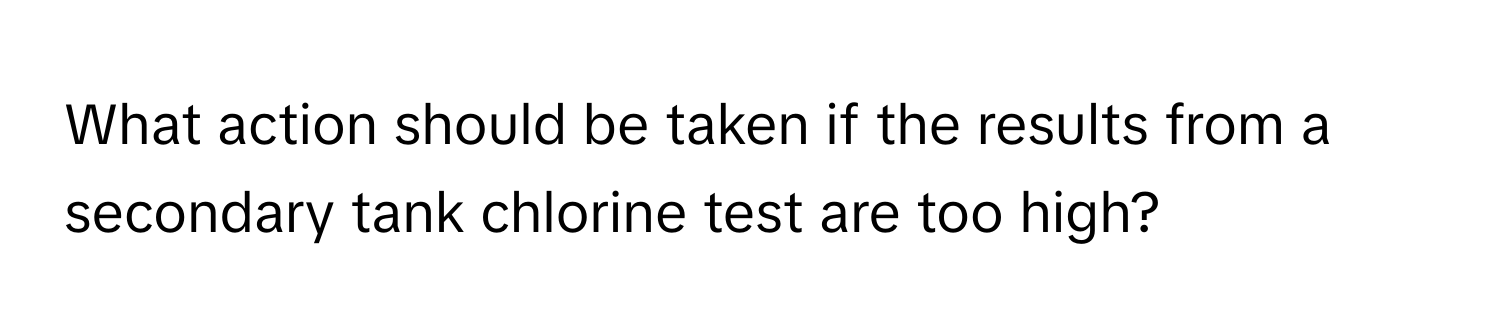 What action should be taken if the results from a secondary tank chlorine test are too high?