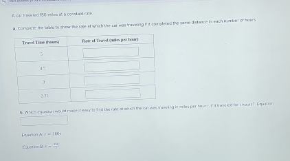 car traweled 180 mules a a condand rate 
a. Compete the table to show the rae at which the car was traeling in it completed the same distance in each number of hours
b Whichs equation would make it eaay to find the ralle an which the car was traveling is miles per hour y, if it traveled for t hours? Equation 
Faurion r=180t
Equation B x= 138/2 
