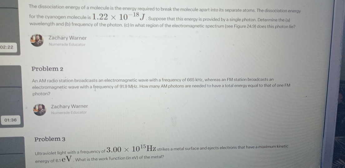 The dissociation energy of a molecule is the energy required to break the molecule apart into its separate atoms. The dissociation energy 
for the cyanogen molecule is 1.22* 10^(-18)J. Suppose that this energy is provided by a single photon. Determine the (a) 
wavelength and (b) frequency of the photon. (c) In what region of the electromagnetic spectrum (see Figure 24.9) does this photon lie? 
Zachary Warner 
Numerade Educator 
02:22 
Problem 2 
An AM radio station broadcasts an electromagnetic wave with a frequency of 665 kHz, whereas an FM station broadcasts an 
electromagnetic wave with a frequency of 91.9 MHz. How many AM photons are needed to have a total energy equal to that of one FM 
photon? 
Zachary Warner 
Numerade Educator 
01:36 
Problem 3 
Ultraviolet light with a frequency of 3.00* 10^(15)Hz strikes a metal surface and ejects electrons that have a maximum kinetic 
energy of 6.1 C. What is the work function (in eV) of the metal?