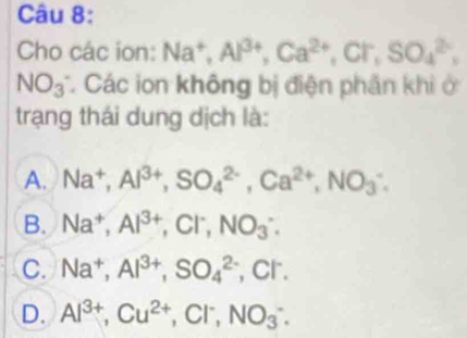 Cho các ion: Na^+, Al^(3+), Ca^(2+), Cl^-, SO_4^((2-),
NO_3) Các ion không bị điện phần khi ở
trạng thái dung dịch là:
A. Na^+, Al^(3+), SO_4^((2-), Ca^2+), NO_3^(-.
B. Na^+), Al^(3+), Cl^-, NO_3^(-.
C. Na^+), Al^(3+), SO_4^((2-) , Cr.
D. Al^3+), Cu^(2+), Cl^-, NO_3^-.