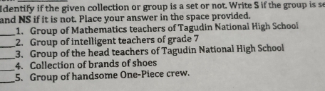 Identify if the given collection or group is a set or not. Write S if the group is se 
and NS if it is not. Place your answer in the space provided. 
_1. Group of Mathematics teachers of Tagudin National High School 
_ 
2. Group of intelligent teachers of grade 7
_3. Group of the head teachers of Tagudin National High School 
_ 
4. Collection of brands of shoes 
_ 
5. Group of handsome One-Piece crew.