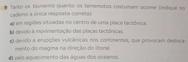 Tanto os tsunamis quanto os terremotos costumam ocorrer (indique no
caderno a única resposta correta):
a) em regiões situadas no centro de uma placa tectônica.
b) devido à movimentação das placas tectônicas.
c) devido a erupções vulcânicas nos continentes, que provocam desloca-
mento do magma na direção do litoral.
d) pelo aquecimento das águas dos oceanos.