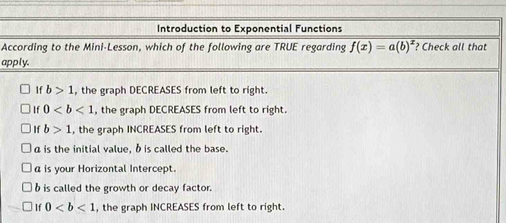 Introduction to Exponential Functions
According to the Mini-Lesson, which of the following are TRUE regarding f(x)=a(b)^x ? Check all that
apply.
If b>1 , the graph DECREASES from left to right.
If 0 , the graph DECREASES from left to right.
If b>1 , the graph INCREASES from left to right.
a is the initial value, b is called the base.
a is your Horizontal Intercept.
b is called the growth or decay factor.
If 0 , the graph INCREASES from left to right.