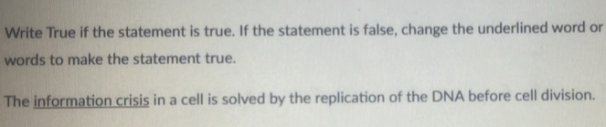 Write True if the statement is true. If the statement is false, change the underlined word or 
words to make the statement true. 
The information crisis in a cell is solved by the replication of the DNA before cell division.