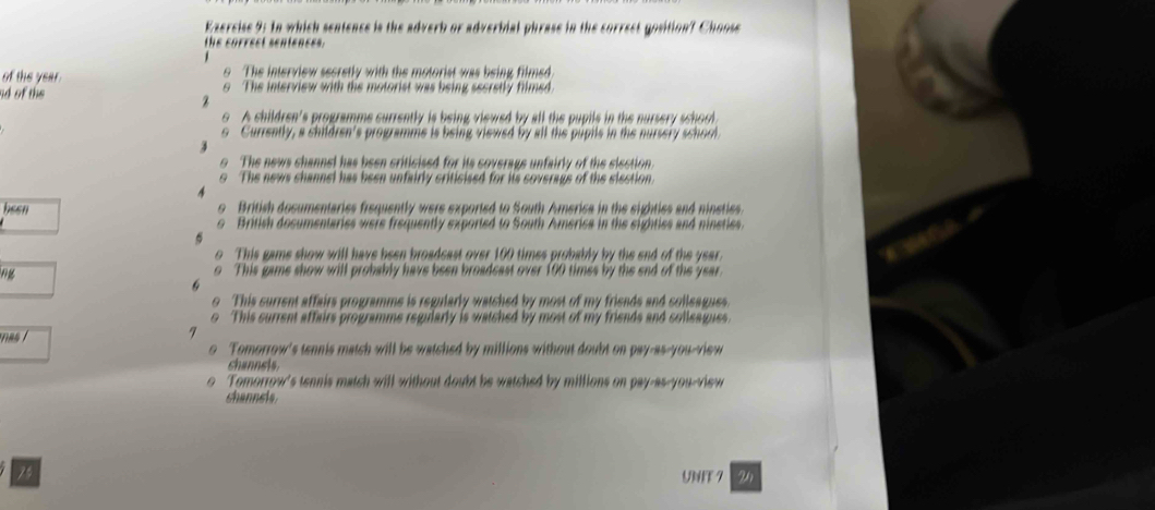 Ezercise 9: In which sentence is the adverb or adverbial phrase in the correct gosition? Choos
the correct sentences.
of the year. o The interview secretly with the motorist was being filmed
nd of the o The interview with the motorist was being secretly filmed.
o A children's programme currently is being viewed by all the pupile in the nursery school
9 Currently, a children's programme is being viewed by all the pupils in the nursery school
o The news channel has been criticised for its soverage unfairly of the slection
The news channel has been unfairly criticised for its soverags of the slection.
heen o British dosumentaries frequently were exported to South America in the sighties and ninsties.
o British documentaries were frequently exported to South America in the sighties and nineties.
o This game show will have been broadcast over 100 times probably by the end of the year.
o This game show will probably have been broadcast over 100 times by the end of the year
o This surrent affairs programme is regularly watched by most of my friends and colleagues.
o This surrent affairs programme regularly is watched by most of my friends and colleagues.
nas i
7
o Tomorrow's tennis match will be watched by millions without doubt on pay-as-you-view
channeis.
Tomorrow's tennis match will without doubt be watched by millions on pay-as-you-view
shanneia
UNFT 7 24