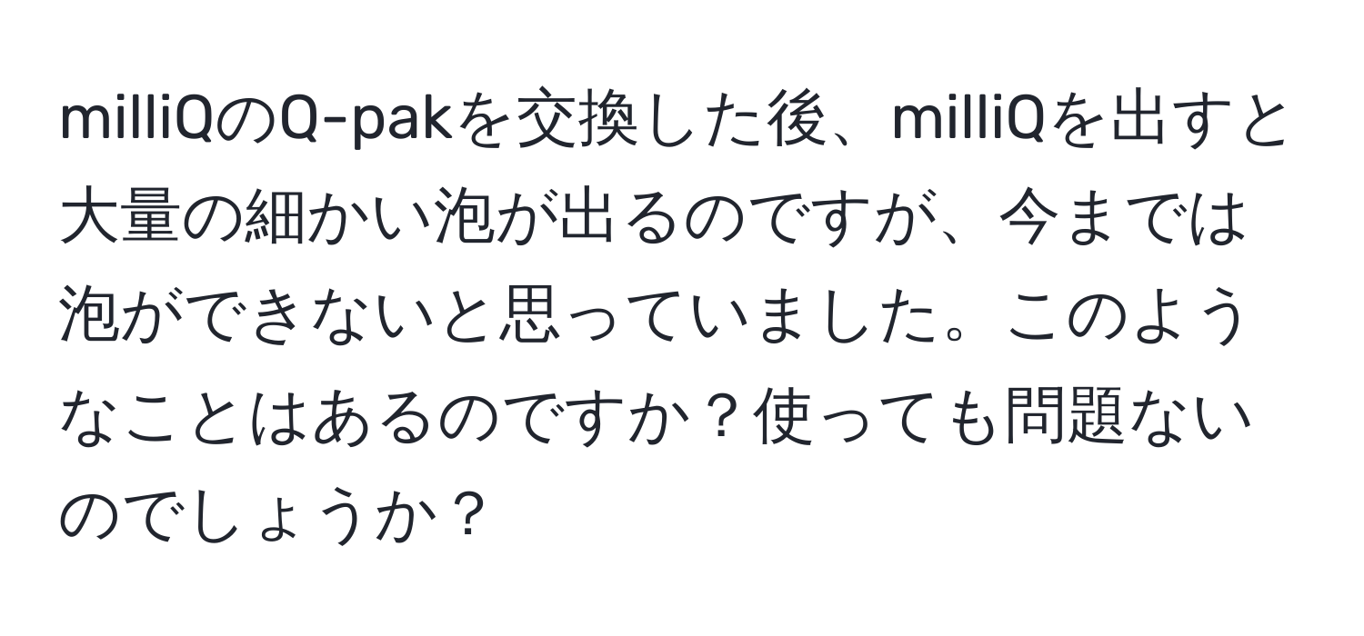 milliQのQ-pakを交換した後、milliQを出すと大量の細かい泡が出るのですが、今までは泡ができないと思っていました。このようなことはあるのですか？使っても問題ないのでしょうか？