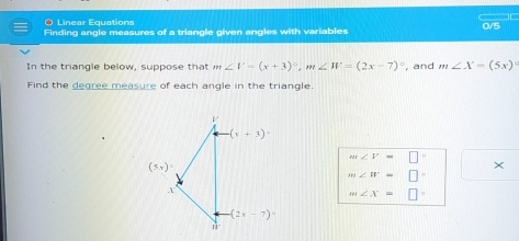 Linear Equations
Finding angle measures of a triangle given angles with variables 0/5
In the triangle below, suppose that m∠ V=(x+3)^circ ,m∠ W=(2x-7)^circ  , and m∠ X=(5x)^circ 
Find the degree measure of each angle in the triangle.
m∠ V=□°
×
m∠ W=□°
m∠ x=□°